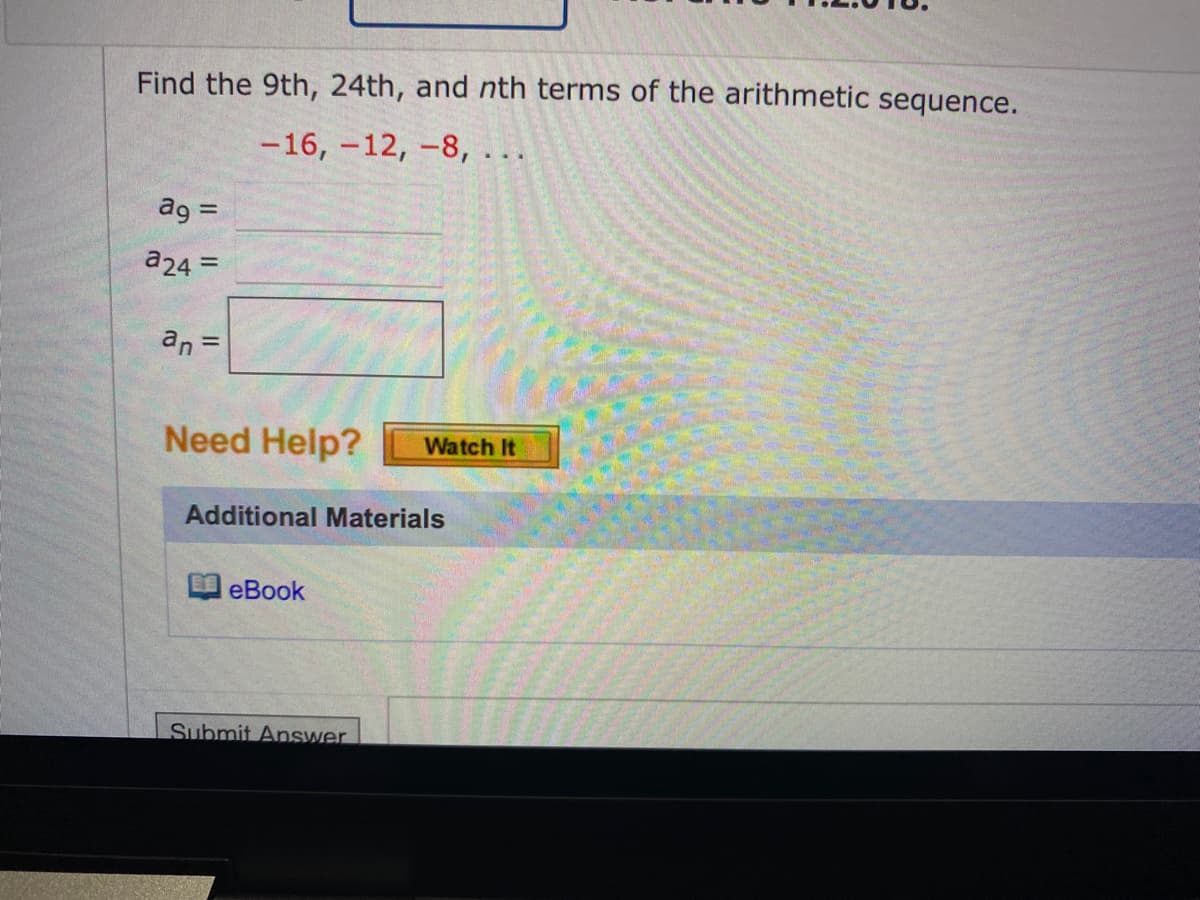 Find the 9th, 24th, and nth terms of the arithmetic sequence.
-16, -12, -8,...
ag =
a24 =
an =
Need Help?
Additional Materials
eBook
Watch It
Submit Answer