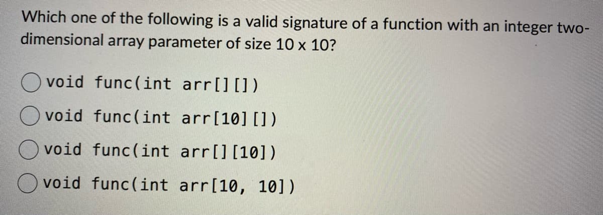 Which one of the following is a valid signature of a function with an integer two-
dimensional array parameter of size 10 x 10?
void func(int arr[] [])
void func(int arr[10] [])
void func(int arr[] [10])
void func(int arr [10, 10])