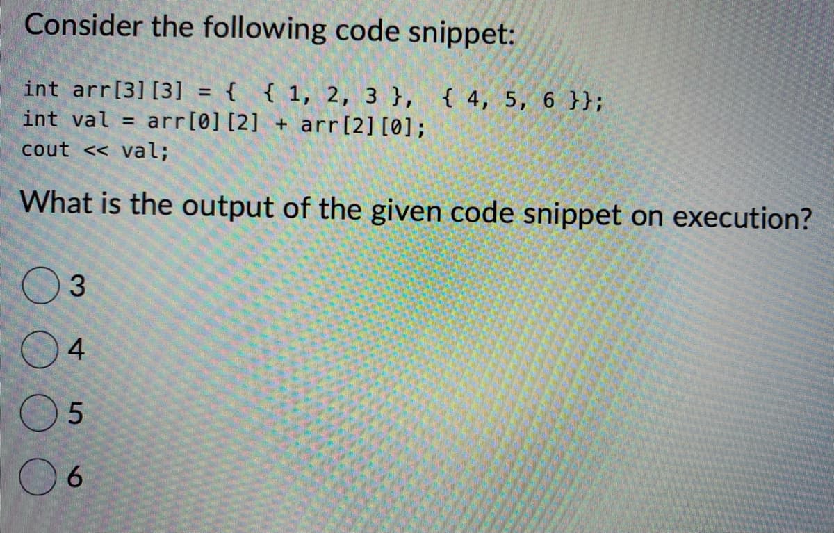 Consider the following code snippet:
int arr[3] [3] = { { 1, 2, 3 }, { 4, 5, 6 }};
int val = arr [0] [2] + arr [2] [0];
cout << val;
What is the output of the given code snippet on execution?
3
4
5
6