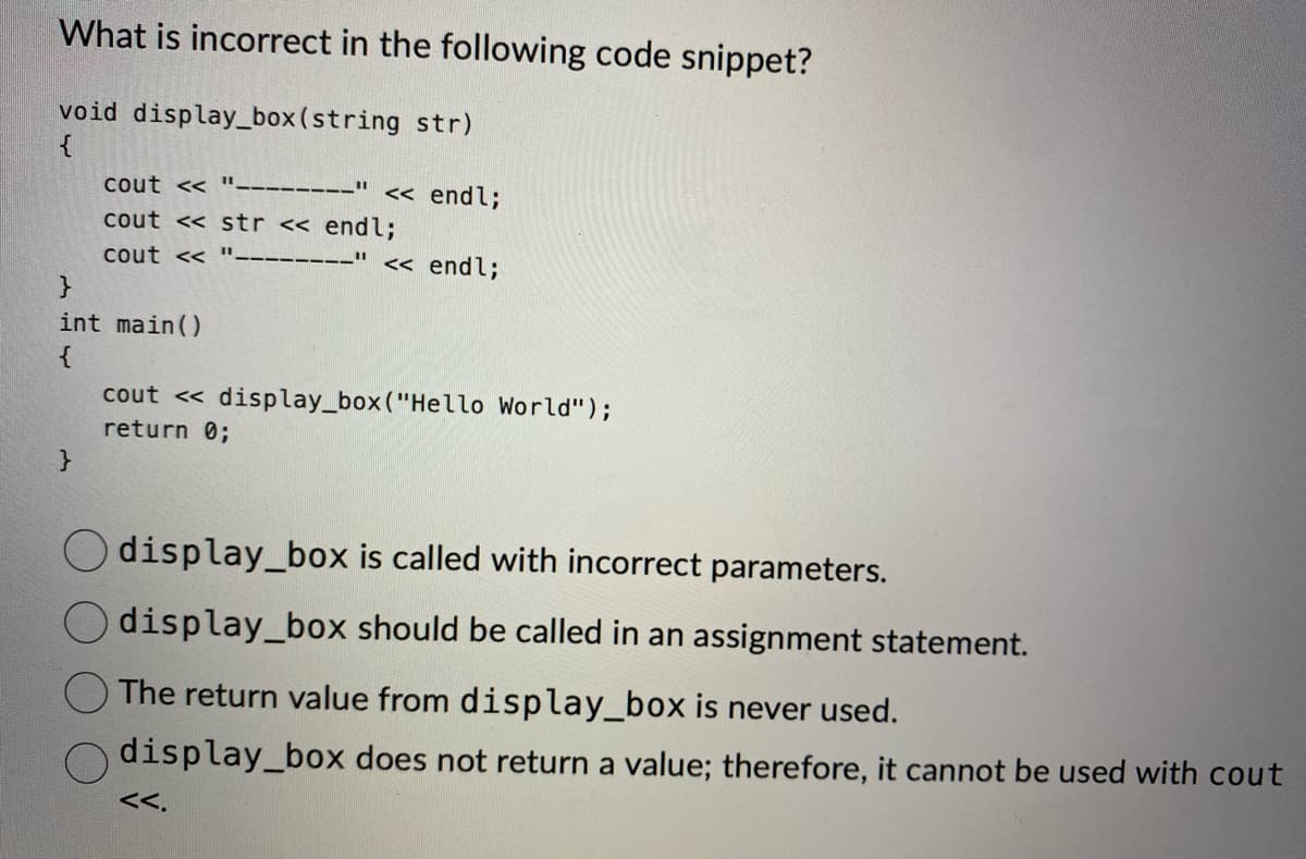 What is incorrect in the following code snippet?
void display_box (string str)
{
cout <<<"--------" << endl;
cout << str << endl;
cout <<
}
int main()
{
}
<< endl;
cout << display_box ("Hello World");
return 0;
display_box is called with incorrect parameters.
display_box should be called in an assignment statement.
The return value from display_box is never used.
display_box does not return a value; therefore, it cannot be used with cout
<<.