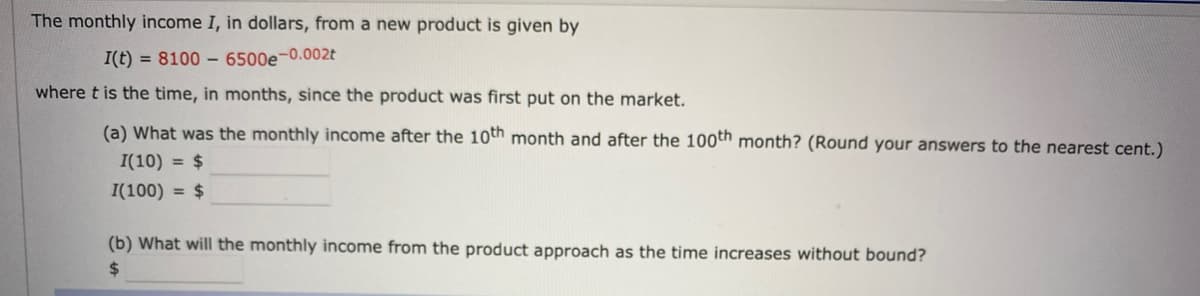 The monthly income I, in dollars, from a new product is given by
I(t) = 8100 6500e-0.002t
where t is the time, in months, since the product was first put on the market.
(a) What was the monthly income after the 10th month and after the 100th month? (Round your answers to the nearest cent.)
I(10) = $
I(100) = $
(b) What will the monthly income from the product approach as the time increases without bound?
$