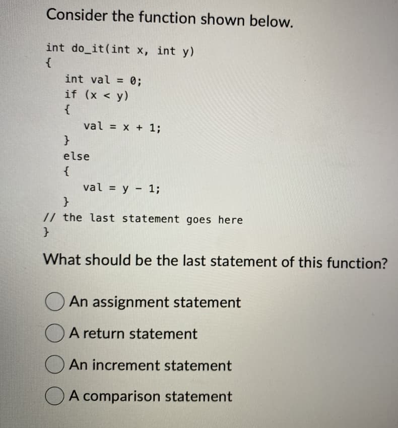 Consider the function shown below.
int do_it(int x, int y)
{
int val = 0;
if
(x < y)
{
val = x + 1;
}
else
{
val = y = 1;
}
// the last statement goes here
}
What should be the last statement of this function?
An assignment statement
A return statement
An increment statement
A comparison statement