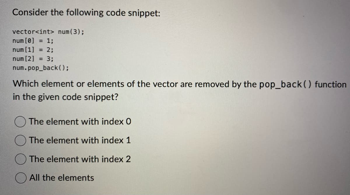 Consider the following code snippet:
vector<int> num (3) ;
num [0] = 1;
num [1] = 2;
num [2] = 3;
num.pop_back();
Which element or elements of the vector are removed by the pop_back() function
in the given code snippet?
The element with index 0
The element with index 1
The element with index 2
All the elements