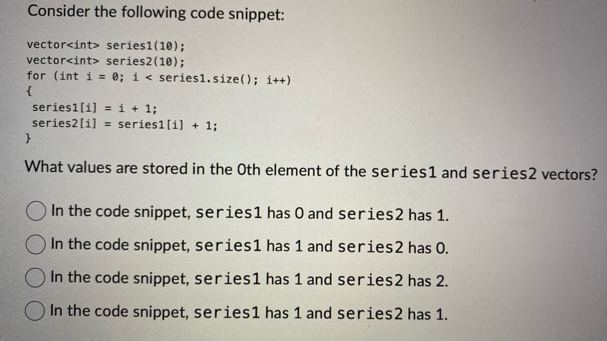Consider the following code snippet:
vector<int> series1 (10);
vector<int> series2 (10);
for (int i= 0; i< series1. size(); i++)
{
}
series1 [i] = i + 1;
series2 [i] = series1 [i] + 1;
What values are stored in the Oth element of the series1 and series 2 vectors?
In the code snippet, series1 has O and series2 has 1.
In the code snippet, series1 has 1 and series 2 has
In the code snippet, series1 has 1 and series 2 has 2.
In the code snippet, series1 has 1 and series 2 has 1.
