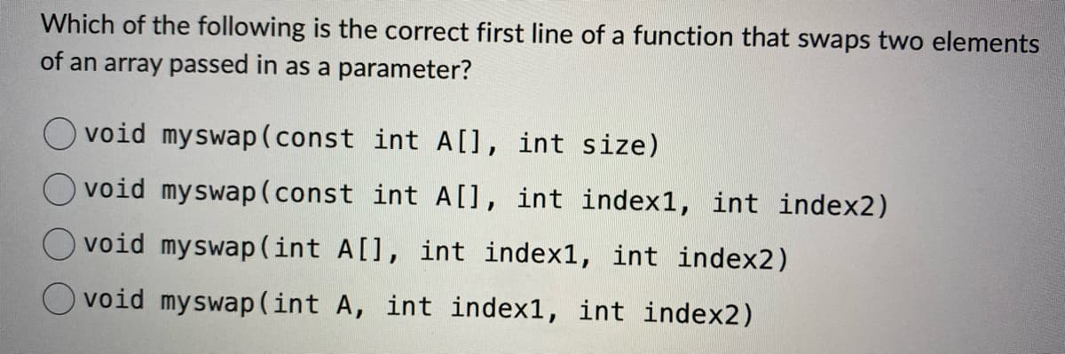 Which of the following is the correct first line of a function that swaps two elements
of an array passed in as a parameter?
void myswap (const int A[], int size)
void myswap (const int A[], int index1, int index2)
void myswap (int A[], int indexl, int index2)
Ovoid myswap (int A, int index1, int index2)