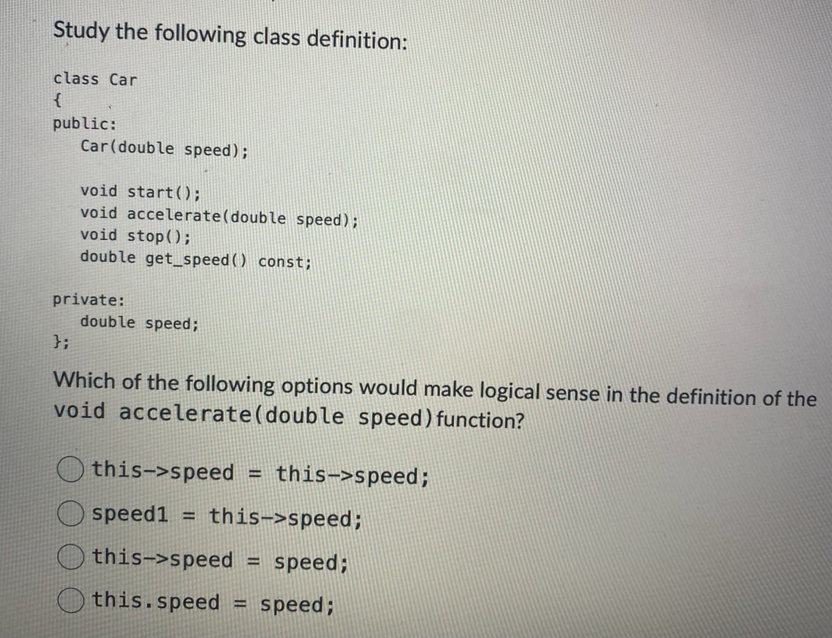 Study the following class definition:
class Car
{
public:
Car (double speed);
};
void start();
void accelerate(double speed);
void stop();
double get_speed() const;
private:
double speed;
Which of the following options would make logical sense in the definition of the
void accelerate (double speed) function?
this->speed =
speed1 H
this->speed
this.speed
this->speed;
speed;
H
this->speed;
-
speed;