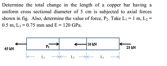 Determine the total change in the length of a copper bar having a
uniform cross sectional diameter of 5 cm is subjected to axial forces
shown in fig. Also, determine the value of force, P2. Take L1 = 1 m, L2 =
0.5 m, L3 = 0.75 mm and E = 120 GPa.
10 kN
P2
25 kN
65 kN
LI
- L2
L3
