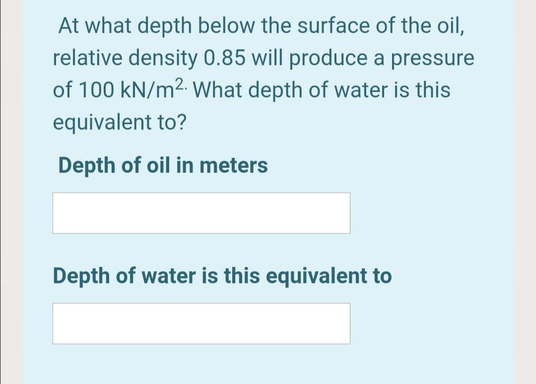 At what depth below the surface of the oil,
relative density 0.85 will produce a pressure
of 100 kN/m2. What depth of water is this
equivalent to?
Depth of oil in meters
Depth of water is this equivalent to
