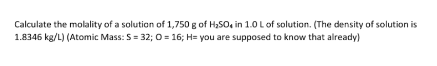 Calculate the molality of a solution of 1,750 g of H2SO4 in 1.0 L of solution. (The density of solution is
1.8346 kg/L) (Atomic Mass: S = 32; O = 16; H= you are supposed to know that already)
