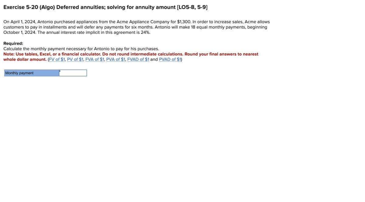 Exercise 5-20 (Algo) Deferred annuities; solving for annuity amount [LO5-8,5-9]
On April 1, 2024, Antonio purchased appliances from the Acme Appliance Company for $1,300. In order to increase sales, Acme allows
customers to pay in installments and will defer any payments for six months. Antonio will make 18 equal monthly payments, beginning
October 1, 2024. The annual interest rate implicit in this agreement is 24%.
Required:
Calculate the monthly payment necessary for Antonio to pay for his purchases.
Note: Use tables, Excel, or a financial calculator. Do not round intermediate calculations. Round your final answers to nearest
whole dollar amount. (FV of $1, PV of $1, FVA of $1, PVA of $1, FVAD of $1 and PVAD of $1)
Monthly payment