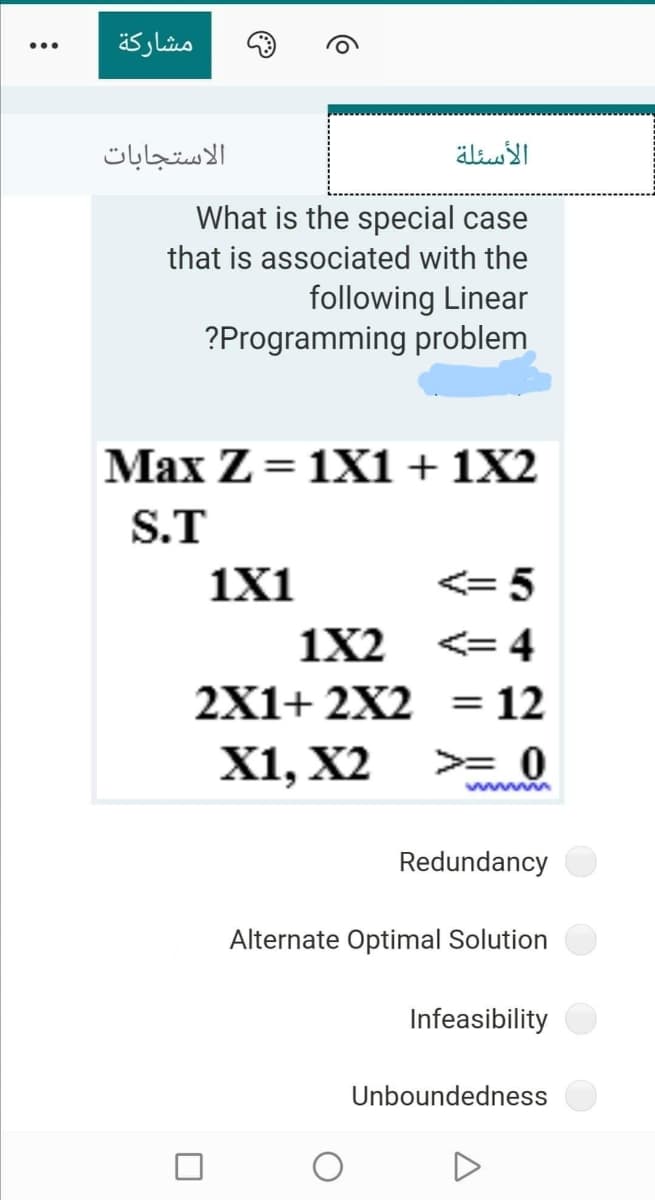 مشاركة
الاستجابات
الأسئلة
What is the special case
that is associated with the
following Linear
?Programming problem
Max Z = 1X1 + 1X2
S.T
1X1
<= 5
1X2
<= 4
2X1+ 2X2 = 12
%3D
X1, X2
>= 0
wwm
Redundancy
Alternate Optimal Solution
Infeasibility
Unboundedness

