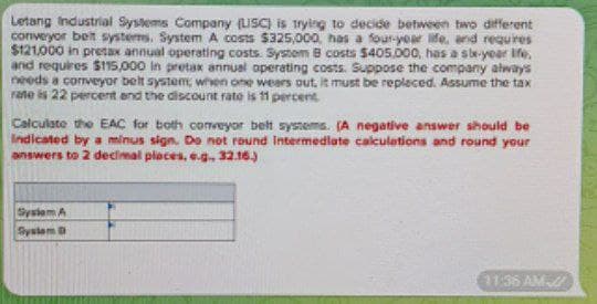 Letang Industrial Systems Company (LSC) is trying to decide between two different
conveyor belt systems. System A costs $325,000, has a four-year life, and requires
$121,000 in pretax annual operating costs. System B costs $405,000, has a sle-year life.
and requires $115,000 in pretax annual operating costs. Suppose the company always
needs a conveyor belt system when one wears out, it must be replaced. Assume the tax
rate is 22 percent and the discount rate is 11 percent
Calculate the EAC for both conveyor belt systems. (A negative answer should be
Indicated by a minus sign. Do not round Intermediate calculations and round your
answers to 2 decimal places, e.g., 32.16.)
System A
System D
11:36 AM/
