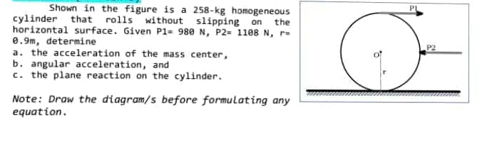 Shown in the figure is a 258-kg homogeneous
cylinder that rolls without slipping on the
horizontal surface. Given P1= 980 N, P2= 1108 N, r=
0.9m, determine
a. the acceleration of the mass center,
b. angular acceleration, and
c. the plane reaction on the cylinder.
Note: Draw the diagram/s before formulating any
equation.
PL
P2