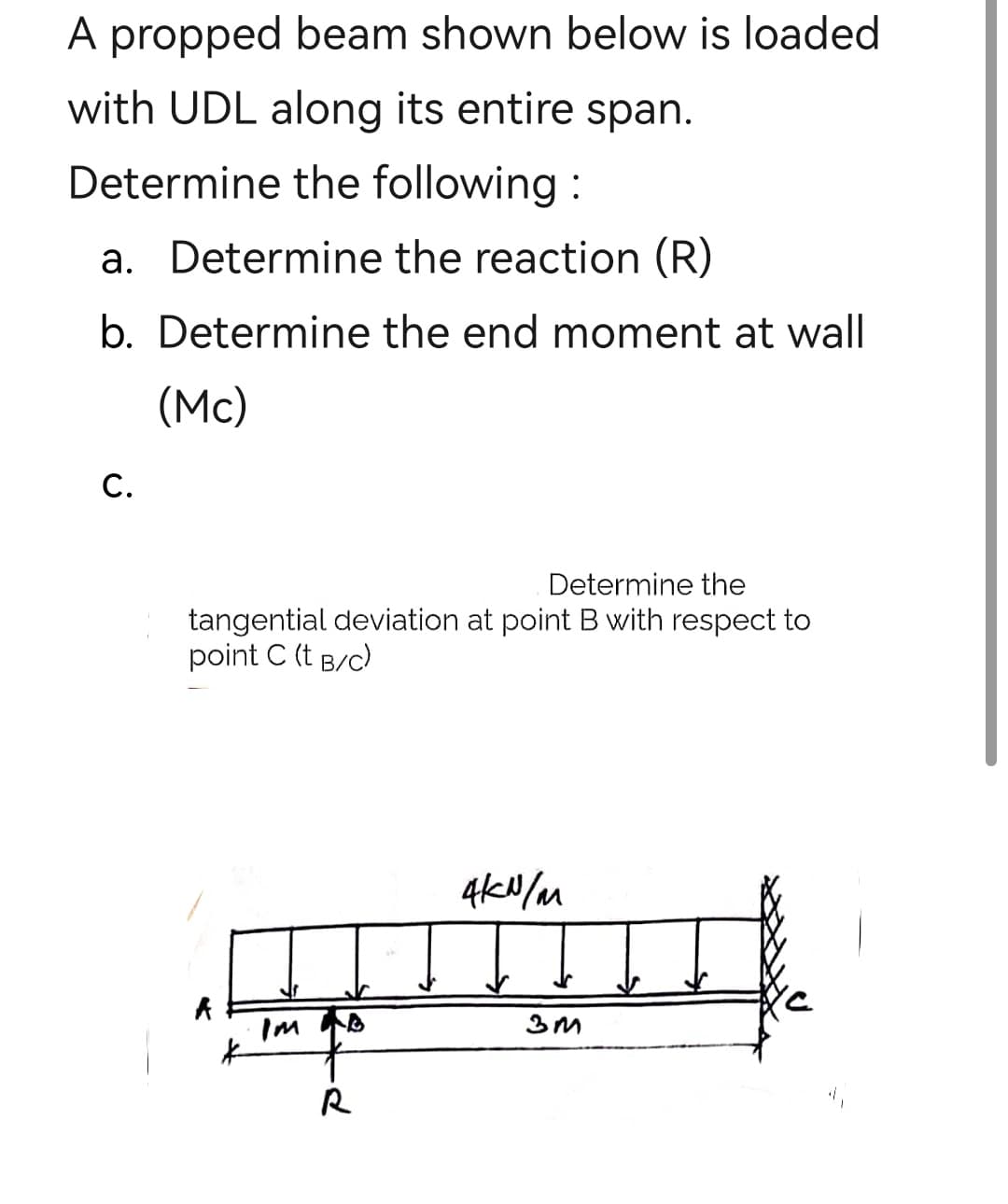A propped beam shown below is loaded
with UDL along its entire span.
Determine the following:
a. Determine the reaction (R)
b. Determine the end moment at wall
(Mc)
C.
Determine the
tangential deviation at point B with respect to
point C (t B/C)
A
d
4kN/m
Ţ
3M