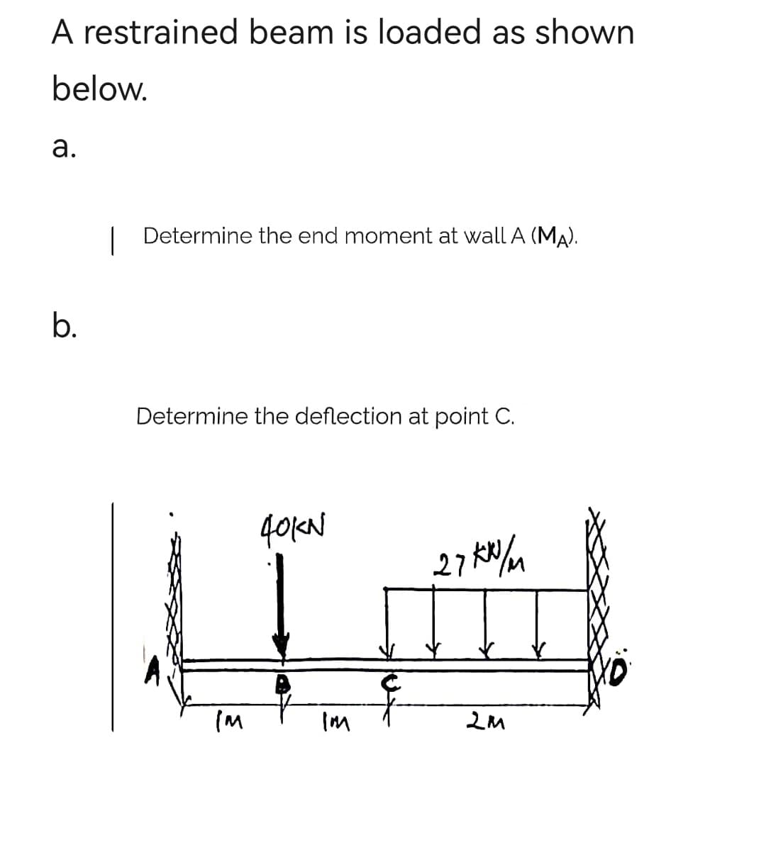 A restrained beam is loaded as shown
below.
a.
b.
| Determine the end moment at wall A (MA).
Determine the deflection at point C.
IM
40KN
IM
27kx/m
2M