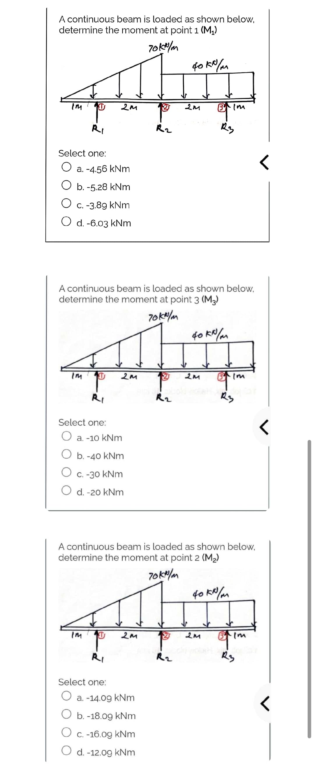 A continuous beam is loaded as shown below,
determine the moment at point 1 (M₁)
70kx/m
фоко/м
Select one:
O a. -4.56 kNm
O b.-5.28 kNm
O c. -3.89 kNm
O d. -6.03 kNm
2M
Im
Select one:
A continuous beam is loaded as shown below,
determine the moment at point 3 (M3)
70 kN/m
2M
R2
a. -10 kNm
b. -40 kNm
C. -30 kNm
O d. -20 kNm
40 kN/m
Top
2M
R2
2м
Select one:
a. -14.09 kNm
O b.-18.09 kNm
O c. -16.09 kNm
O d. -12.09 kNm
یک لیکم کے
70kn/m
Im
R3
A continuous beam is loaded as shown below,
determine the moment at point 2 (M₂)
R2
$2 2M
40 kN/m
Im
R3
Bim
<
R3