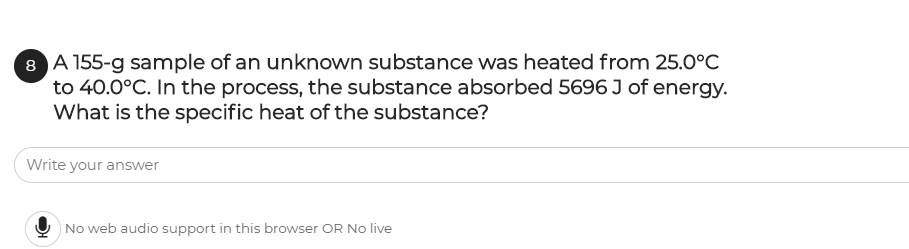 8 A 155-g sample of an unknown substance was heated from 25.0°C
to 40.0°C. In the process, the substance absorbed 5696 J of energy.
What is the specific heat of the substance?
Write your answer
|No web audio support in this browser OR No live
