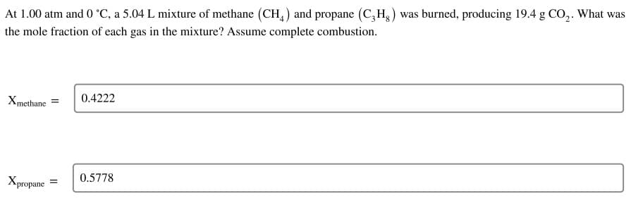At 1.00 atm and 0 °C, a 5.04 L mixture of methane (CH4) and propane (C3Hg) was burned, producing 19.4 g CO₂. What was
the mole fraction of each gas in the mixture? Assume complete combustion.
X methane
=
Xpropane =
0.4222
0.5778