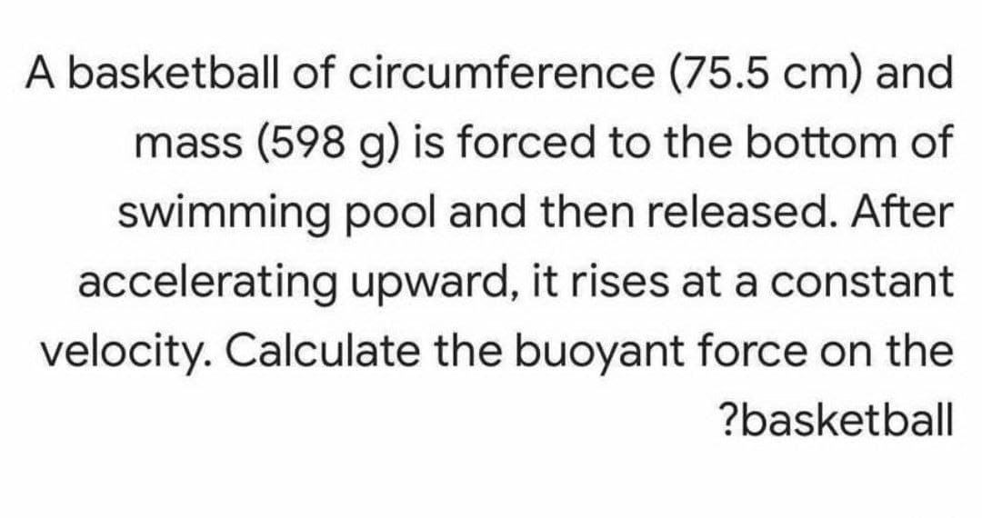 A basketball of circumference (75.5 cm) and
mass (598 g) is forced to the bottom of
swimming pool and then released. After
accelerating upward, it rises at a constant
velocity. Calculate the buoyant force on the
?basketball
