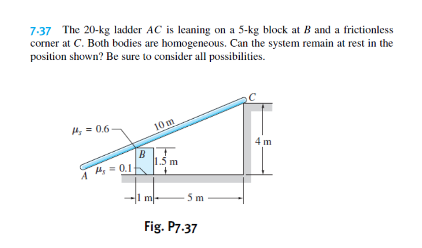 7.37 The 20-kg ladder AC is leaning on a 5-kg block at B and a frictionless
corner at C. Both bodies are homogeneous. Can the system remain at rest in the
position shown? Be sure to consider all possibilities.
Hs = 0.6
10 m
4 m
B
1.5 m
H = 0.1
A
m
5 m
Fig. P7.37
