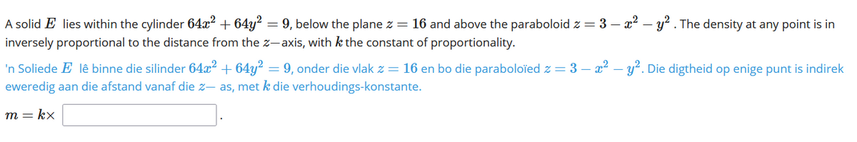 A solid E lies within the cylinder 64x² + 64y? = 9, below the plane z = 16 and above the paraboloid z = 3 – x? – y² . The density at any point is in
inversely proportional to the distance from the z- axis, with k the constant of proportionality.
'n Soliede E lê binne die silinder 64x² + 64y? = 9, onder die vlak z = 16 en bo die paraboloïed z = 3 – x² – y². Die digtheid op enige punt is indirek
eweredig aan die afstand vanaf die z- as, met k die verhoudings-konstante.
т — kx
