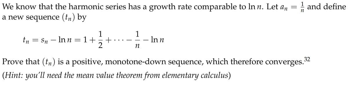 n
We know that the harmonic series has a growth rate comparable to In n. Let an = 1/2 and define
a new sequence (tn) by
tn
=
Sn
-
Inn = 1+
1
2
+
1
n
- In n
Prove that (tn) is a positive, monotone-down sequence, which therefore converges.
(Hint: you'll need the mean value theorem from elementary calculus)