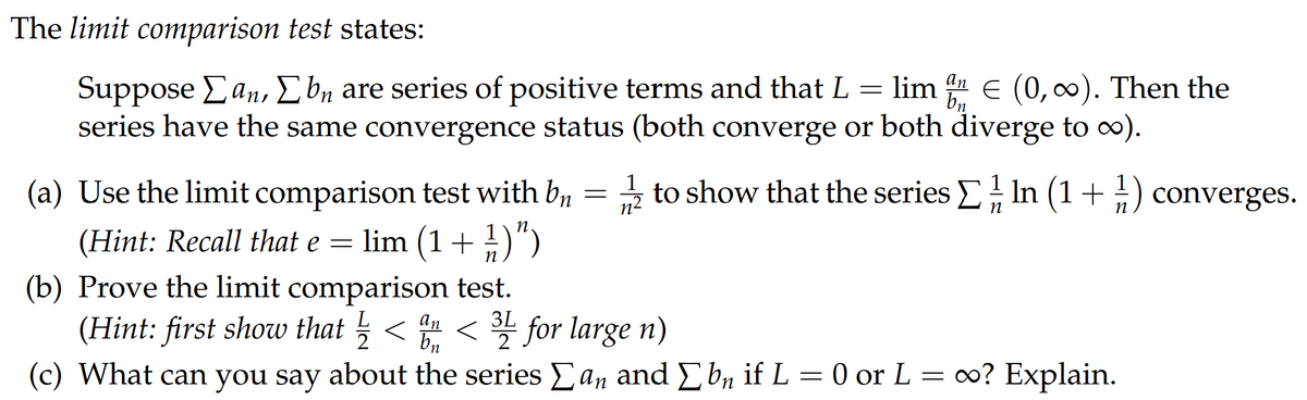 The limit comparison test states:
an
bn
Suppose [an, [bn are series of positive terms and that L = lim % € (0, ∞). Then the
series have the same convergence status (both converge or both diverge to ∞).
1
n²
n
(a) Use the limit comparison test with b₁ = to show that the series Σ In (1+1) converges.
(Hint: Recall that e = lim (1 + ½)”)
(b) Prove the limit comparison test.
L
(Hint: first show that ½ < a <31 for large n)
an
2 bn 2
(c) What can you say about the series Σan and Σ bn if L = 0 or L = ∞? Explain.