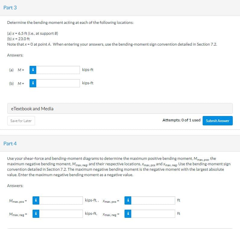Part 3
Determine the bending moment acting at each of the following locations:
(a) x = 6.5 ft (i.e., at support B)
(b) x = 23.0 ft
Note that x = 0 at point A. When entering your answers, use the bending-moment sign convention detailed in Section 7.2.
Answers:
(a) M =
i
kips-ft
(b) M=
i
kips-ft
eTextbook and Media
Save for Later
Attempts: 0 of 1 used Submit Answer
Part 4
Use your shear-force and bending-moment diagrams to determine the maximum positive bending moment, Mmax, pos the
maximum negative bending moment, Mmax, neg. and their respective locations, Xmax, pos and xmax, neg. Use the bending-moment sign
convention detailed in Section 7.2. The maximum negative bending moment is the negative moment with the largest absolute
value. Enter the maximum negative bending moment as a negative value.
Answers:
Mmax. pos
kips-ft,, Xmax, pos
ft
Mmax neg
kips-ft,
Xmax, neg
ft
