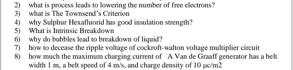 2)
what is process leads to lowering the number of free electrons?
what is The Townsend's Criterion
3)
4) why Sulphur Hexafluorid has good insulation strength?
5)
6) why do bubbles lead to breakdown of liquid?
7)
What is Intrinsic Breakdown
how to decease the ripple voltage of cockroft-walton voltage multiplier circuit
8)
how much the maximum charging current of A Van de Graaff generator has a belt
width 1 m, a belt speed of 4 m/s, and charge density of 10 µc/m2
