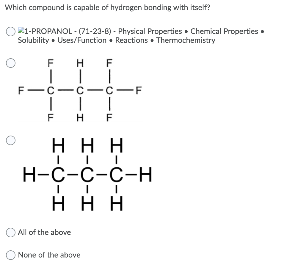 Which compound is capable of hydrogen bonding with itself?
1-PROPANOL - (71-23-8) - Physical Properties • Chemical Properties •
Solubility • Uses/Function • Reactions • Thermochemistry
F
F
C-F
-
-
F
н F
ннн
Н-с-с-с-H
ннн
All of the above
None of the above
L -U -L
HICI I
