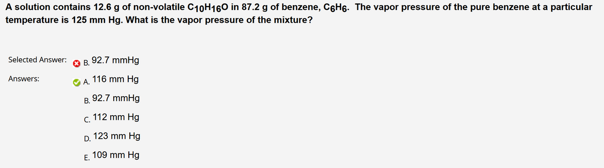 A solution contains 12.6 g of non-volatile C10H160 in 87.2 g of benzene, C6H6. The vapor pressure of the pure benzene at a particular
temperature is 125 mm Hg. What is the vapor pressure of the mixture?
Selected Answer:
В.
92.7 mmHg
Answers:
А.
116 mm Hg
В.
92.7 mmHg
С.
112 mm Hg
D.
123 mm Hg
Е.
109 mm Hg
