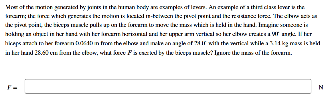 Most of the motion generated by joints in the human body are examples of levers. An example of a third class lever is the
forearm; the force which generates the motion is located in-between the pivot point and the resistance force. The elbow acts as
the pivot point, the biceps muscle pulls up on the forearm to move the mass which is held in the hand. Imagine someone is
holding an object in her hand with her forearm horizontal and her upper arm vertical so her elbow creates a 90° angle. If her
biceps attach to her forearm 0.0640 m from the elbow and make an angle of 28.0° with the vertical while a 3.14 kg mass is held
in her hand 28.60 cm from the elbow, what force F is exerted by the biceps muscle? Ignore the mass of the forearm.
F =
N
