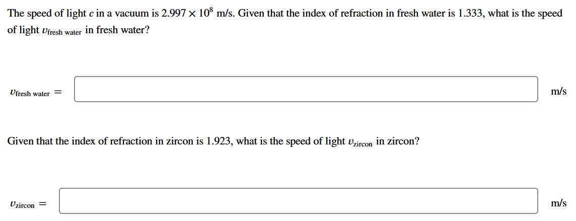The speed of light c in a vacuum is 2.997 x 10% m/s. Given that the index of refraction in fresh water is 1.333, what is the speed
of light vfresh water in fresh water?
Ufresh water
m/s
Given that the index of refraction in zircon is 1.923, what is the speed of light vzircon in zircon?
Uzircon =
m/s
