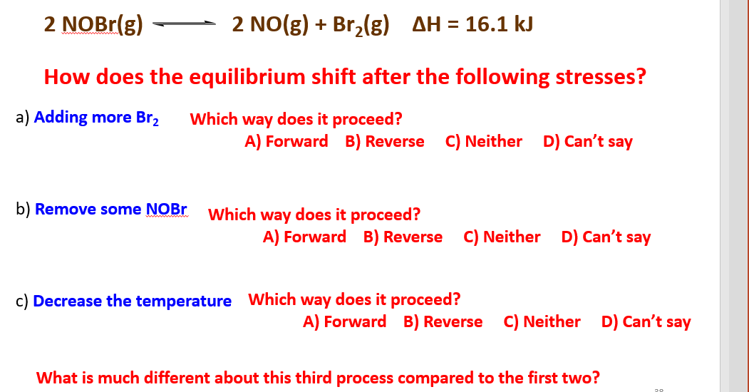 2 NOBr(g)
2 NO(g) + Br,(g) AH = 16.1 kJ
How does the equilibrium shift after the following stresses?
a) Adding more Br,
Which way does it proceed?
A) Forward B) Reverse
C) Neither D) Can't say
b) Remove some NOBr
Which way does it proceed?
A) Forward B) Reverse C) Neither D) Can't say
c) Decrease the temperature Which way does it proceed?
A) Forward B) Reverse C) Neither
D) Can't say
What is much different about this third process compared to the first two?
