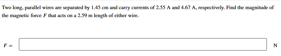 Two long, parallel wires are separated by 1.45 cm and carry currents of 2.55 A and 4.67 A, respectively. Find the magnitude of
the magnetic force F that acts on a 2.59 m length of either wire.
F =
N
