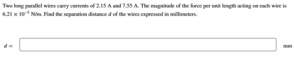 Two long parallel wires carry currents of 2.15 A and 7.55 A. The magnitude of the force per unit length acting on each wire is
6.21 x 10-5 N/m. Find the separation distance d of the wires expressed in millimeters.
d =
mm
