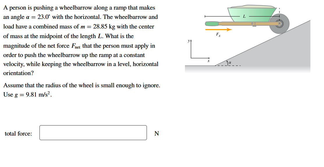 A person is pushing a wheelbarrow along a ramp that makes
an angle a = 23.0° with the horizontal. The wheelbarrow and
load have a combined mass of m = 28.85 kg with the center
of mass at the midpoint of the length L. What is the
Fx
magnitude of the net force Fnet that the person must apply in
order to push the wheelbarrow up the ramp at a constant
velocity, while keeping the wheelbarrow in a level, horizontal
orientation?
Assume that the radius of the wheel is small enough to ignore.
Use g = 9.81 m/s².
total force:
N
