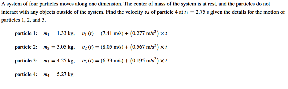 A system of four particles moves along one dimension. The center of mass of the system is at rest, and the particles do not
interact with any objects outside of the system. Find the velocity v4 of particle 4 at t1 = 2.75 s given the details for the motion of
particles 1, 2, and 3.
particle 1: mj = 1.33 kg,
vi (t) = (7.41 m/s) + (0.277 m/s²) × t
particle 2: m2 = 3.05 kg,
v2 (t) = (8.05 m/s) + (0.567 m/s²) × t
particle 3: m3 = 4.25 kg,
v3 (t) = (6.33 m/s) + (0.195 m/s²) × t
particle 4:
m4 = 5.27 kg
