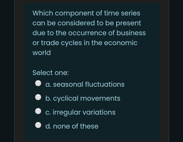Which component of time series
can be considered to be present
due to the occurrence of business
or trade cycles in the economic
world
Select one:
a. seasonal fluctuations
b. cyclical movements
O c. irregular variations
d. none of these

