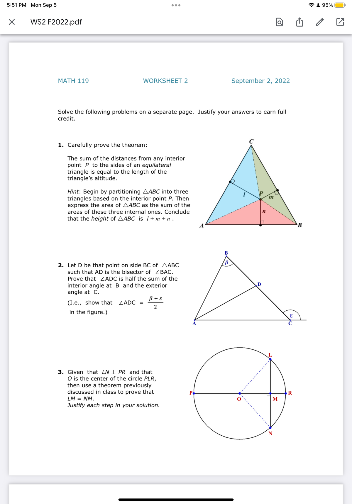 5:51 PM Mon Sep 5
X
WS2 F2022.pdf
MATH 119
WORKSHEET 2
1. Carefully prove the theorem:
The sum of the distances from any interior
point P to the sides of an equilateral
triangle is equal to the length of the
triangle's altitude.
●●●
Solve the following problems on a separate page. Justify your answers to earn full
credit.
Hint: Begin by partitioning AABC into three
triangles based on the interior point P. Then
express the area of AABC as the sum of the
areas of these three internal ones. Conclude
that the height of AABC is 1+m+n.
(I.e., show that
in the figure.)
2. Let D be that point on side BC of AABC
such that AD is the bisector of ZBAC.
Prove that ZADC is half the sum of the
interior angle at B and the exterior
angle at C.
ZADC =
B + ε
2
3. Given that LN 1 PR and that
O is the center of the circle PLR,
then use a theorem previously
discussed in class to prove that
LM = NM.
Justify each step in your solution.
P
B
B
September 2, 2022
a
D
M
N
E
C
R
B
95%