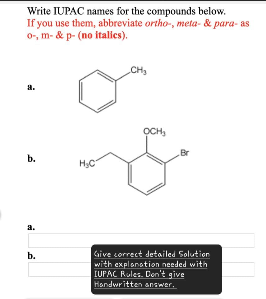 Write IUPAC names for the compounds below.
If you use them, abbreviate ortho-, meta- & para-as
o-, m- & p- (no italics).
a.
b.
a.
b.
H3C
CH3
OCH3
Br
Give correct detailed Solution
with explanation needed with
IUPAC Rules. Don't give
Handwritten answer.