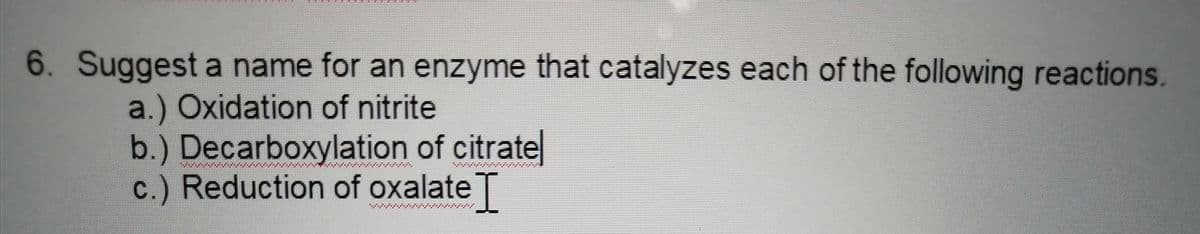 6. Suggest a name for an enzyme that catalyzes each of the following reactions.
a.) Oxidation of nitrite
b.) Decarboxylation of citrate
c.) Reduction of oxalateT

