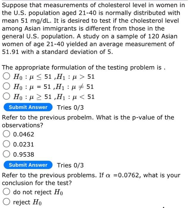 Suppose that measurements of cholesterol level in women in
the U.S. population aged 21-40 is normally distributed with
mean 51 mg/dL. It is desired to test if the cholesterol level
among Asian immigrants is different from those in the
general U.S. population. A study on a sample of 120 Asian
women of age 21-40 yielded an average measurement of
51.91 with a standard deviation of 5.
The appropriate formulation of the testing problem is.
Ho : μ < 51 ,Η : μ > 51
Ho = 51,H₁ : μ #51
μ
Ho : μ > 51 ,Η : μ < 51
Submit Answer Tries 0/3
Refer to the previous probelm. What is the p-value of the
observations?
0.0462
0.0231
0.9538
Submit Answer Tries 0/3
Refer to the previous problems. If a =0.0762, what is your
conclusion for the test?
do not reject Ho
reject Ho