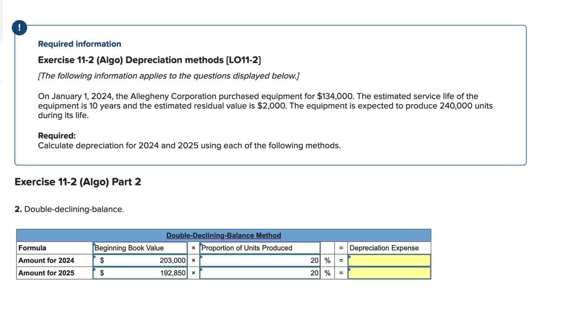 Required information
Exercise 11-2 (Algo) Depreciation methods [LO11-2]
[The following information applies to the questions displayed below.]
On January 1, 2024, the Allegheny Corporation purchased equipment for $134,000. The estimated service life of the
equipment is 10 years and the estimated residual value is $2,000. The equipment is expected to produce 240,000 units
during its life.
Required:
Calculate depreciation for 2024 and 2025 using each of the following methods.
Exercise 11-2 (Algo) Part 2
2. Double-declining-balance.
Formula
Amount for 2024
Amount for 2025
Beginning Book Value
$
$
Double-Declining-Balance Method
x Proportion of Units Produced
203,000 X
192,850 x
= Depreciation Expense
20% =
20% =