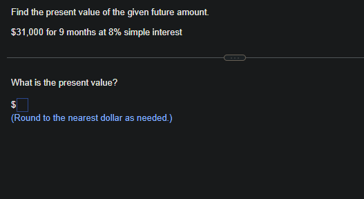 Find the present value of the given future amount.
$31,000 for 9 months at 8% simple interest
What is the present value?
$
(Round to the nearest dollar as needed.)