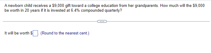 A newborn child receives a $9,000 gift toward a college education from her grandparents. How much will the $9,000
be worth in 20 years if it is invested at 6.4% compounded quarterly?
It will be worth $. (Round to the nearest cent.)