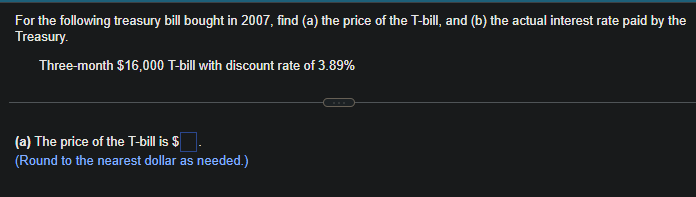 For the following treasury bill bought in 2007, find (a) the price of the T-bill, and (b) the actual interest rate paid by the
Treasury.
Three-month $16,000 T-bill with discount rate of 3.89%
(a) The price of the T-bill is $
(Round to the nearest dollar as needed.)