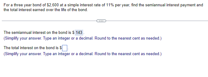 For a three year bond of $2,600 at a simple interest rate of 11% per year, find the semiannual interest payment and
the total interest earned over the life of the bond.
The semiannual interest on the bond is $ 143.
(Simplify your answer. Type an integer or a decimal. Round to the nearest cent as needed.)
The total interest on the bond is $
(Simplify your answer. Type an integer or a decimal. Round to the nearest cent as needed.)