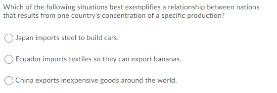 Which of the following situations best exemplifies a relationship between nations
that results from one country's concentration of a specific production?
) Japan imports steel to build cars.
Ecuador imports textiles so they can export bananas.
O China exports inexpensive goods around the world.
