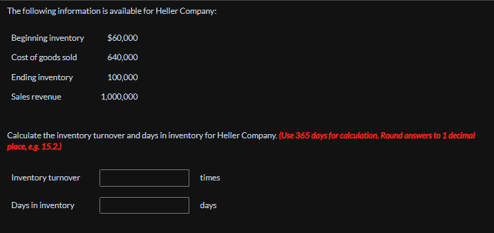 The following information is available for Heller Company:
Beginning inventory
$60,000
Cost of goods sold
640,000
Ending inventory
100,000
Sales revenue
1,000,000
Calculate the inventory turnover and days in inventory for Heller Company. (Use 365 days for calculation. Round answers to 1 decimal
place, e.g. 15.2.)
Inventory turnover
Days in inventory
times
days